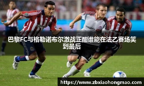 巴黎FC与格勒诺布尔激战正酣谁能在法乙赛场笑到最后